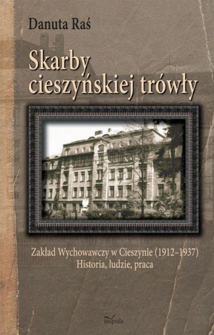 Skarby cieszyńskiej trówły Zakład Wychowawczy w Cieszynie (1912–1937) Historia, ludzie, praca
