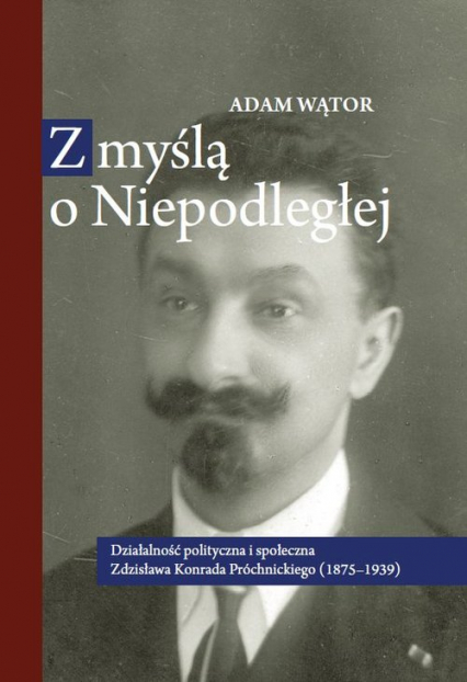 Z myślą o Niepodległej Działalność polityczna i społeczna Zdzisława Konrada Próchnickiego (1875-193