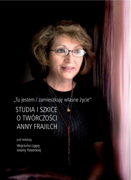 Tu jestem / zamieszkuję własne życie Studia i szkice o twórczości Anny Frajilch