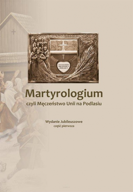 Martyrologium czyli Męczeństwo Unii na Podlasiu Część 1 Wydanie Jubileuszowe
